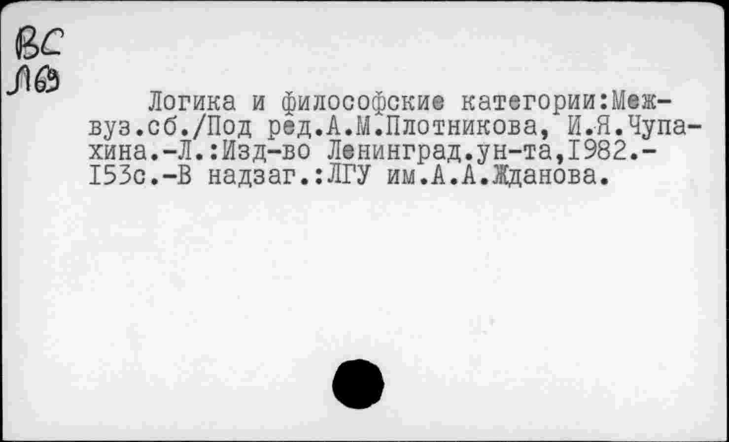 ﻿е>с ЛЙ
Логика и философские категорииМежвуз.сб./Под ред.А.М.Плотникова, И.Я.Чупахина.-Л. :Изд-во Ленинград.ун-та,1982.-153с.-В надзаг.:ЛГУ им.А.А.Жданова.